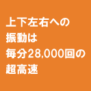 上下左右への振動は毎分28,000回の超高速